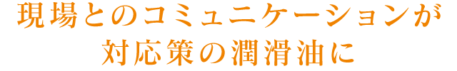 現場とのコミュニケーションが対応策の潤滑油に