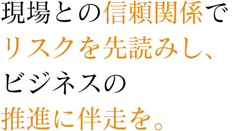 現場との信頼関係でリスクを先読みし、ビジネスの推進に伴走を。